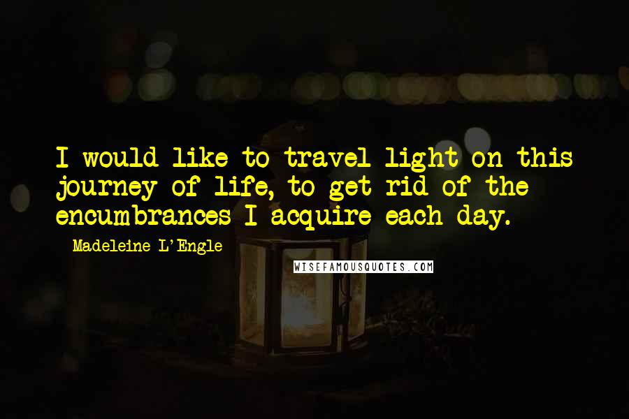 Madeleine L'Engle Quotes: I would like to travel light on this journey of life, to get rid of the encumbrances I acquire each day.