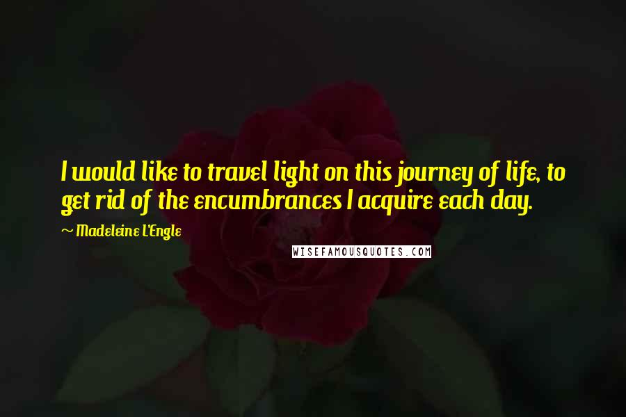 Madeleine L'Engle Quotes: I would like to travel light on this journey of life, to get rid of the encumbrances I acquire each day.