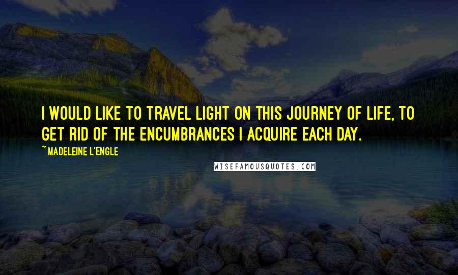 Madeleine L'Engle Quotes: I would like to travel light on this journey of life, to get rid of the encumbrances I acquire each day.