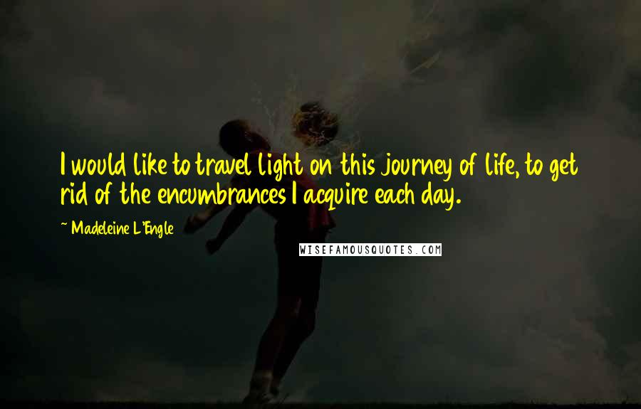 Madeleine L'Engle Quotes: I would like to travel light on this journey of life, to get rid of the encumbrances I acquire each day.