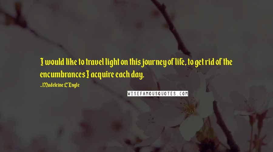 Madeleine L'Engle Quotes: I would like to travel light on this journey of life, to get rid of the encumbrances I acquire each day.