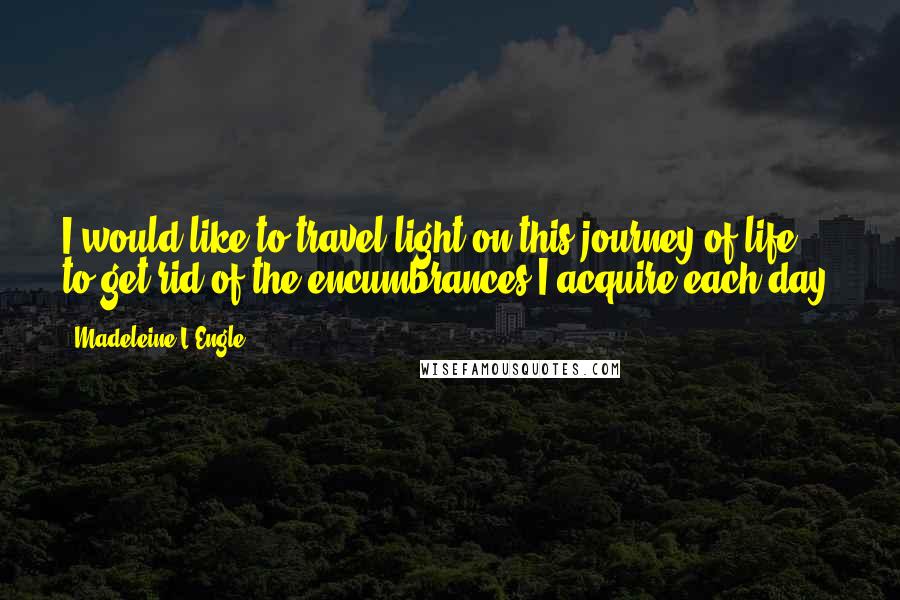 Madeleine L'Engle Quotes: I would like to travel light on this journey of life, to get rid of the encumbrances I acquire each day.