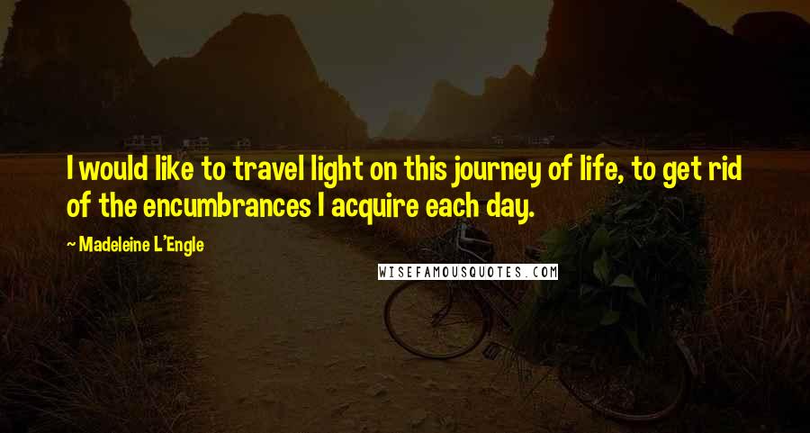 Madeleine L'Engle Quotes: I would like to travel light on this journey of life, to get rid of the encumbrances I acquire each day.