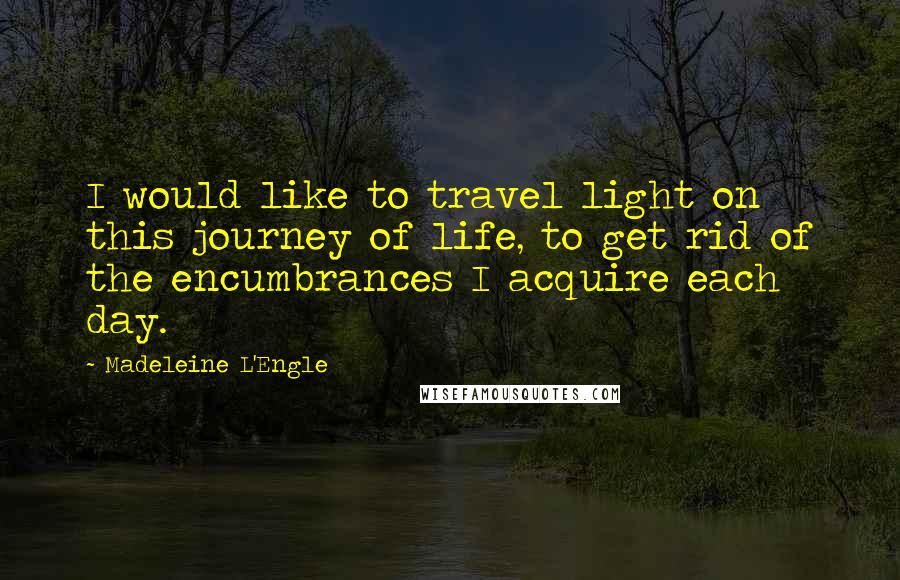 Madeleine L'Engle Quotes: I would like to travel light on this journey of life, to get rid of the encumbrances I acquire each day.