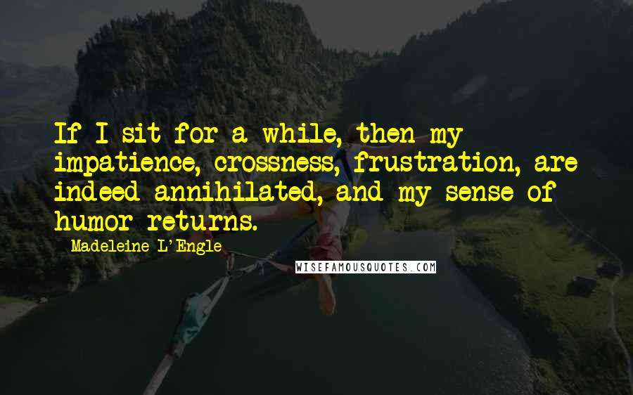 Madeleine L'Engle Quotes: If I sit for a while, then my impatience, crossness, frustration, are indeed annihilated, and my sense of humor returns.