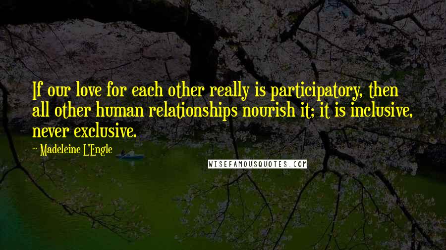 Madeleine L'Engle Quotes: If our love for each other really is participatory, then all other human relationships nourish it; it is inclusive, never exclusive.