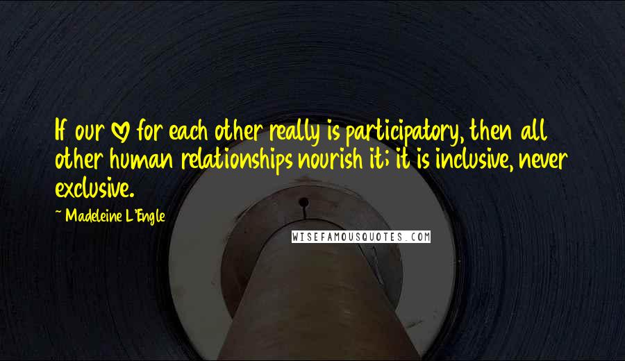 Madeleine L'Engle Quotes: If our love for each other really is participatory, then all other human relationships nourish it; it is inclusive, never exclusive.