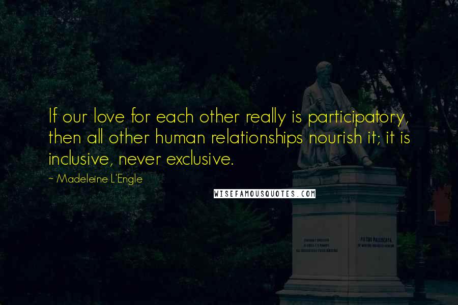 Madeleine L'Engle Quotes: If our love for each other really is participatory, then all other human relationships nourish it; it is inclusive, never exclusive.