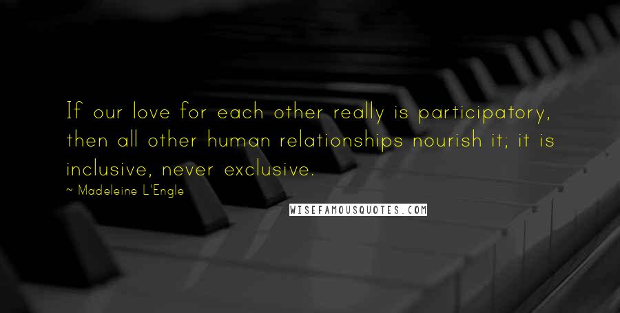 Madeleine L'Engle Quotes: If our love for each other really is participatory, then all other human relationships nourish it; it is inclusive, never exclusive.