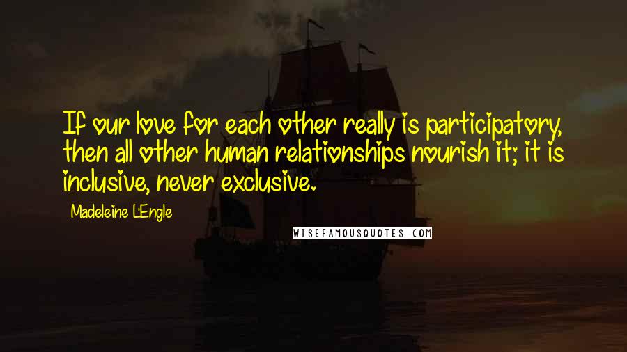 Madeleine L'Engle Quotes: If our love for each other really is participatory, then all other human relationships nourish it; it is inclusive, never exclusive.