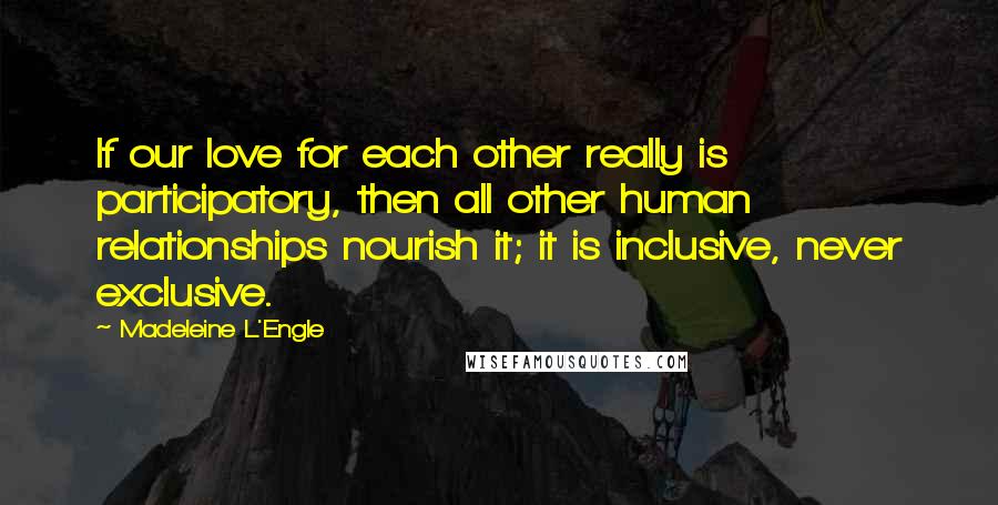 Madeleine L'Engle Quotes: If our love for each other really is participatory, then all other human relationships nourish it; it is inclusive, never exclusive.