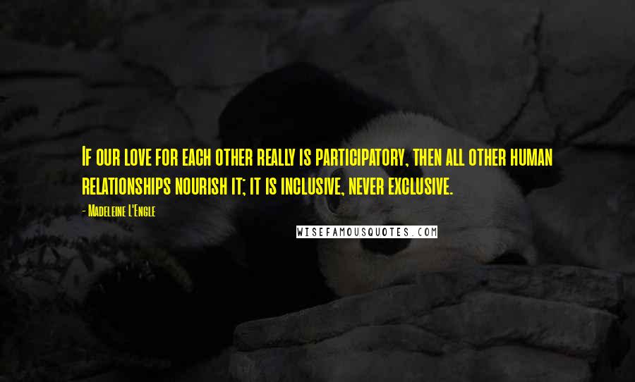 Madeleine L'Engle Quotes: If our love for each other really is participatory, then all other human relationships nourish it; it is inclusive, never exclusive.