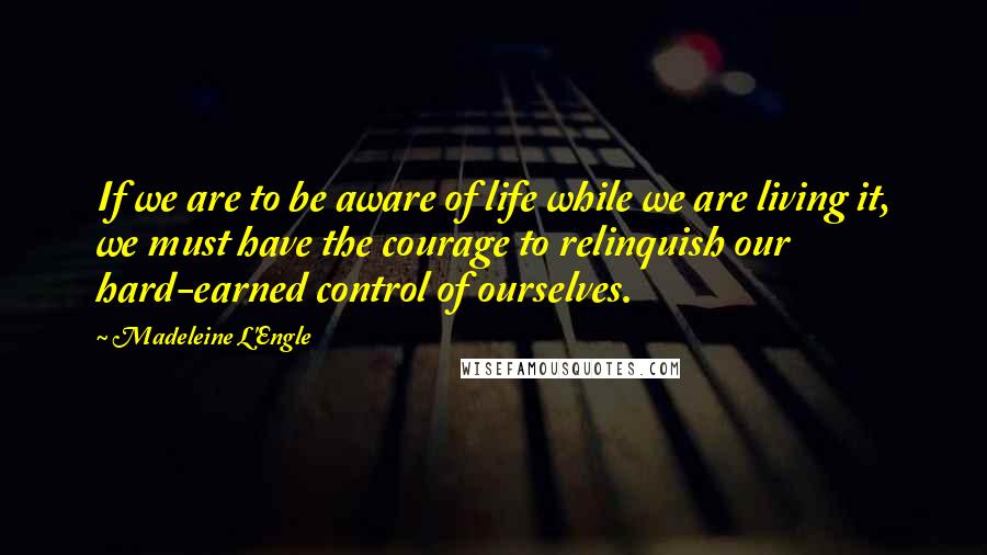 Madeleine L'Engle Quotes: If we are to be aware of life while we are living it, we must have the courage to relinquish our hard-earned control of ourselves.