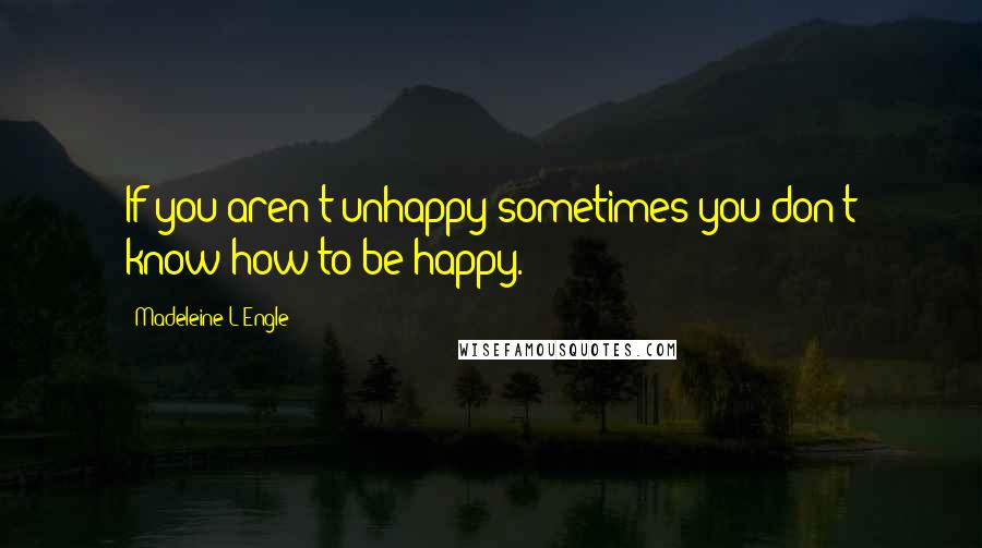 Madeleine L'Engle Quotes: If you aren't unhappy sometimes you don't know how to be happy.