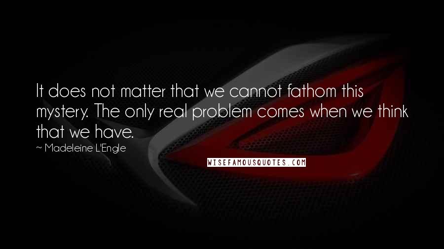 Madeleine L'Engle Quotes: It does not matter that we cannot fathom this mystery. The only real problem comes when we think that we have.