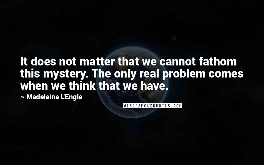 Madeleine L'Engle Quotes: It does not matter that we cannot fathom this mystery. The only real problem comes when we think that we have.