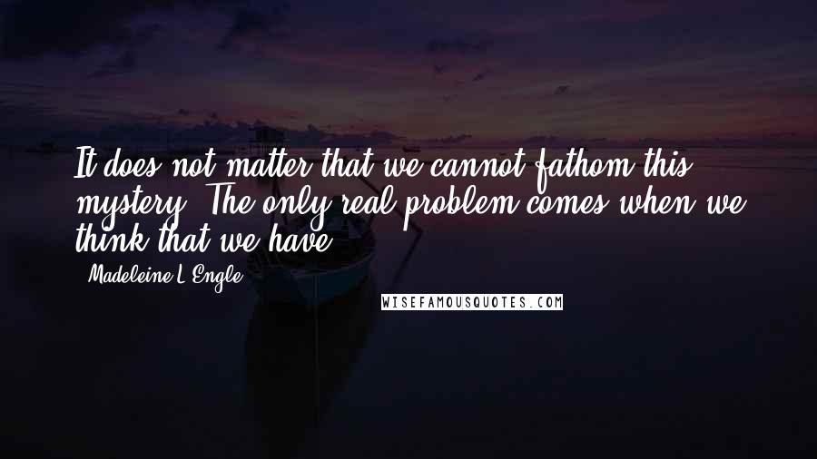 Madeleine L'Engle Quotes: It does not matter that we cannot fathom this mystery. The only real problem comes when we think that we have.