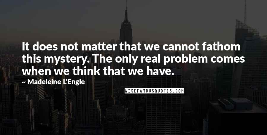 Madeleine L'Engle Quotes: It does not matter that we cannot fathom this mystery. The only real problem comes when we think that we have.