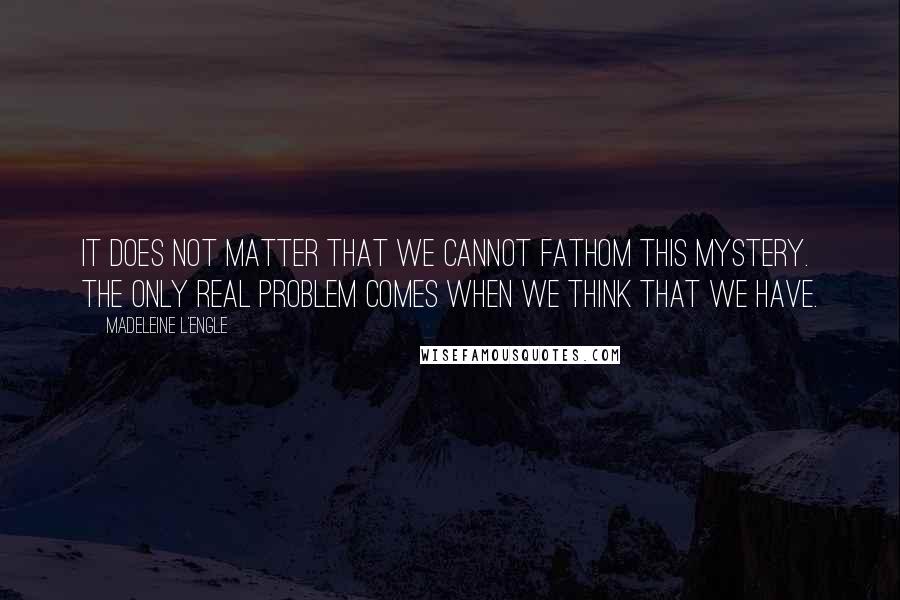 Madeleine L'Engle Quotes: It does not matter that we cannot fathom this mystery. The only real problem comes when we think that we have.