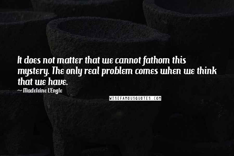 Madeleine L'Engle Quotes: It does not matter that we cannot fathom this mystery. The only real problem comes when we think that we have.