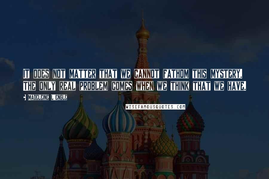 Madeleine L'Engle Quotes: It does not matter that we cannot fathom this mystery. The only real problem comes when we think that we have.