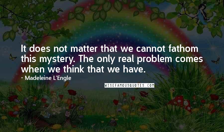 Madeleine L'Engle Quotes: It does not matter that we cannot fathom this mystery. The only real problem comes when we think that we have.