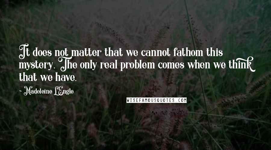 Madeleine L'Engle Quotes: It does not matter that we cannot fathom this mystery. The only real problem comes when we think that we have.