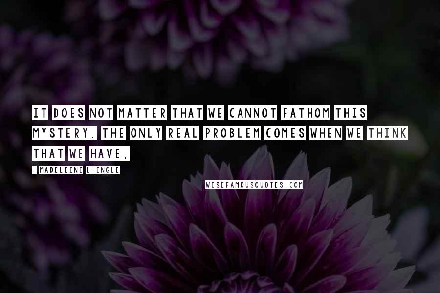 Madeleine L'Engle Quotes: It does not matter that we cannot fathom this mystery. The only real problem comes when we think that we have.