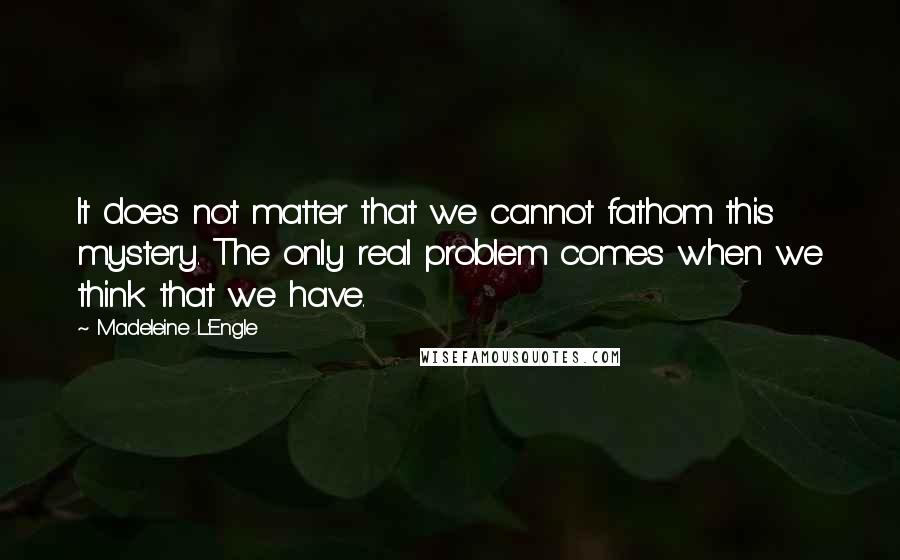 Madeleine L'Engle Quotes: It does not matter that we cannot fathom this mystery. The only real problem comes when we think that we have.