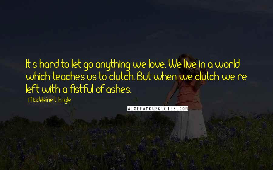 Madeleine L'Engle Quotes: It's hard to let go anything we love. We live in a world which teaches us to clutch. But when we clutch we're left with a fistful of ashes.