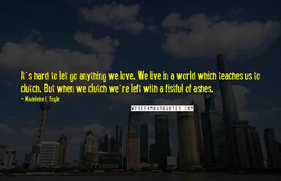 Madeleine L'Engle Quotes: It's hard to let go anything we love. We live in a world which teaches us to clutch. But when we clutch we're left with a fistful of ashes.