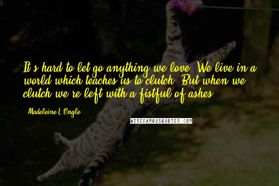 Madeleine L'Engle Quotes: It's hard to let go anything we love. We live in a world which teaches us to clutch. But when we clutch we're left with a fistful of ashes.