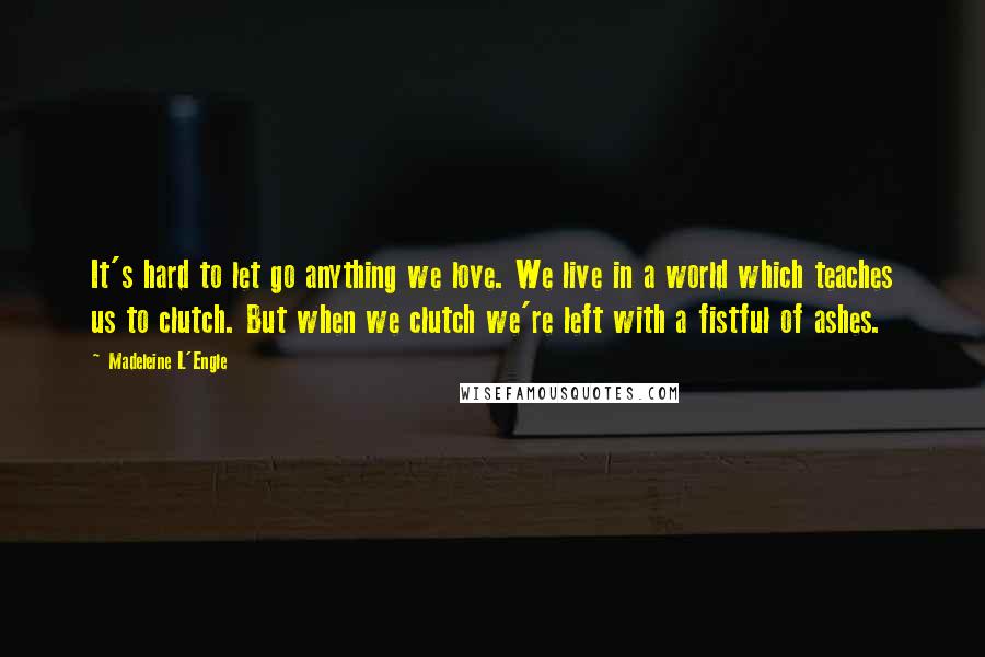 Madeleine L'Engle Quotes: It's hard to let go anything we love. We live in a world which teaches us to clutch. But when we clutch we're left with a fistful of ashes.