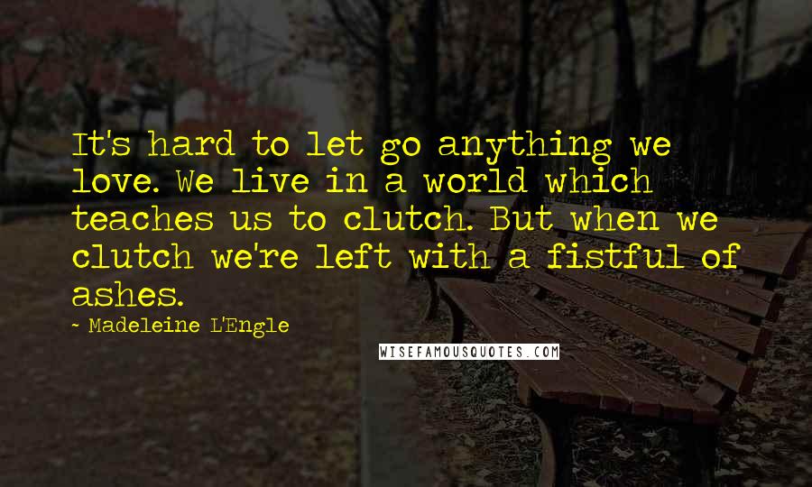 Madeleine L'Engle Quotes: It's hard to let go anything we love. We live in a world which teaches us to clutch. But when we clutch we're left with a fistful of ashes.