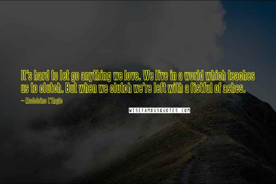 Madeleine L'Engle Quotes: It's hard to let go anything we love. We live in a world which teaches us to clutch. But when we clutch we're left with a fistful of ashes.