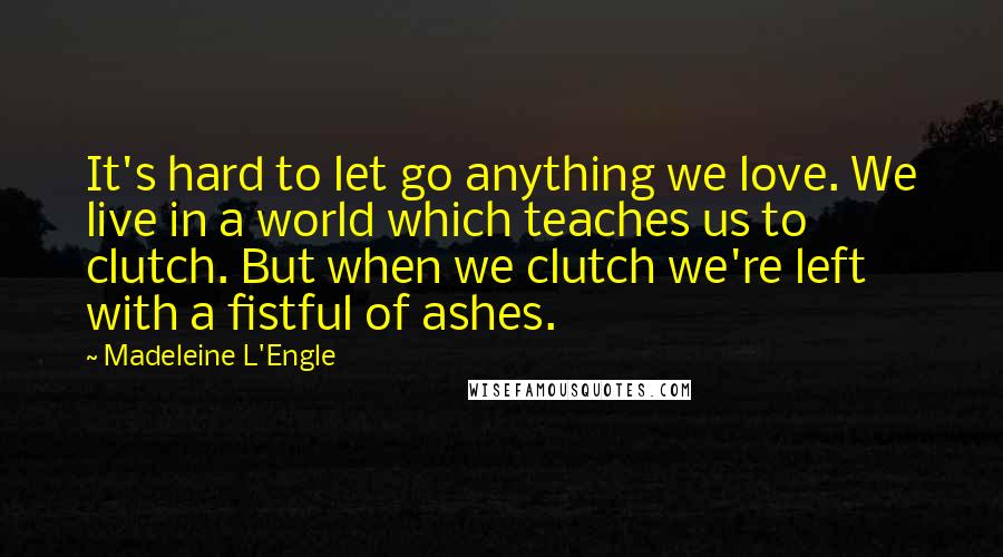 Madeleine L'Engle Quotes: It's hard to let go anything we love. We live in a world which teaches us to clutch. But when we clutch we're left with a fistful of ashes.