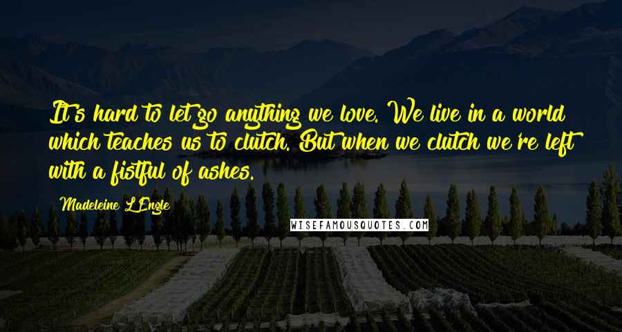 Madeleine L'Engle Quotes: It's hard to let go anything we love. We live in a world which teaches us to clutch. But when we clutch we're left with a fistful of ashes.