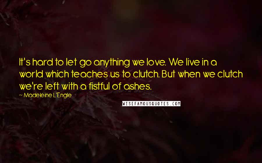 Madeleine L'Engle Quotes: It's hard to let go anything we love. We live in a world which teaches us to clutch. But when we clutch we're left with a fistful of ashes.