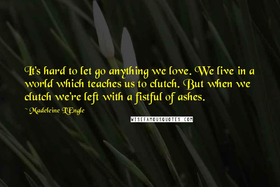 Madeleine L'Engle Quotes: It's hard to let go anything we love. We live in a world which teaches us to clutch. But when we clutch we're left with a fistful of ashes.