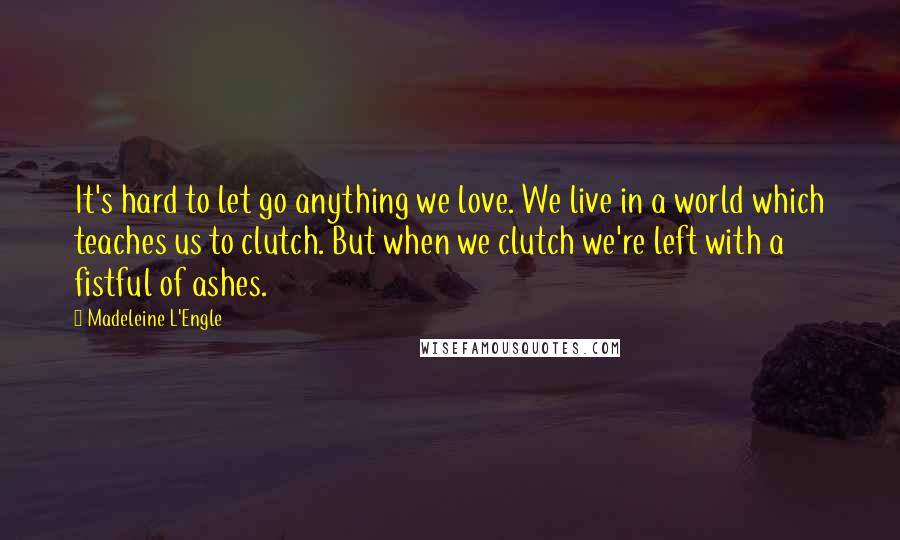 Madeleine L'Engle Quotes: It's hard to let go anything we love. We live in a world which teaches us to clutch. But when we clutch we're left with a fistful of ashes.