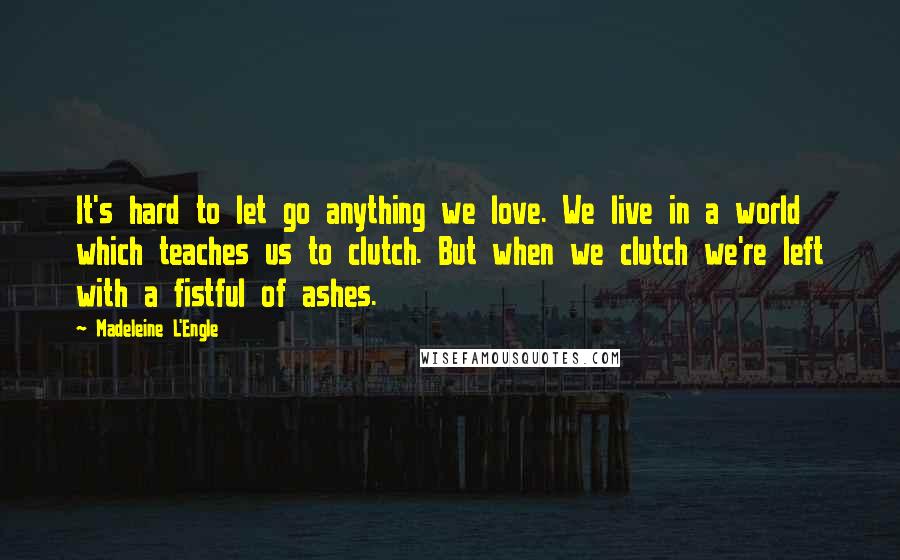 Madeleine L'Engle Quotes: It's hard to let go anything we love. We live in a world which teaches us to clutch. But when we clutch we're left with a fistful of ashes.