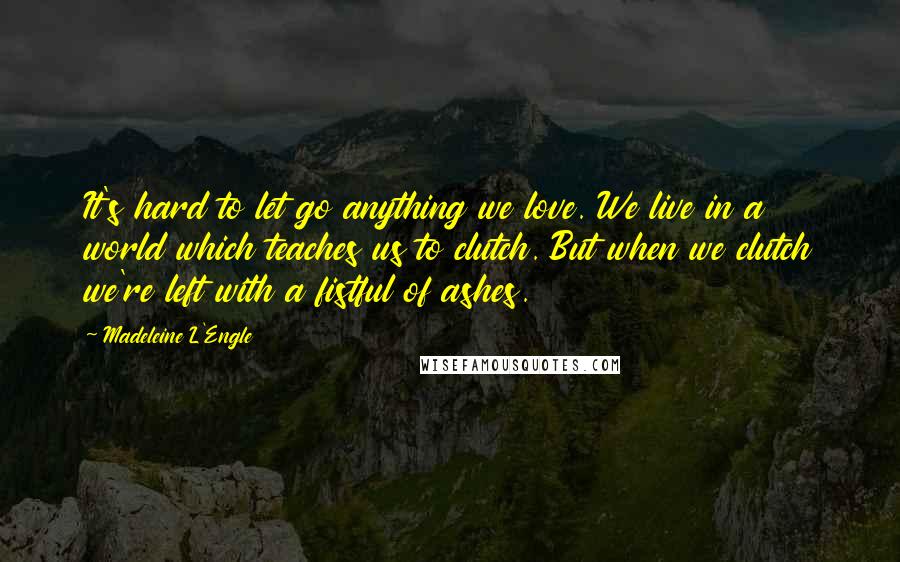 Madeleine L'Engle Quotes: It's hard to let go anything we love. We live in a world which teaches us to clutch. But when we clutch we're left with a fistful of ashes.
