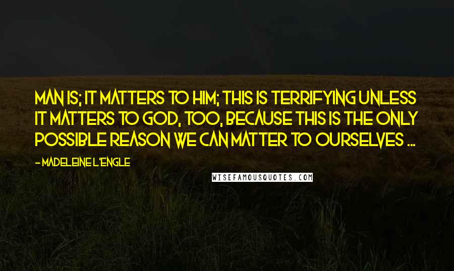 Madeleine L'Engle Quotes: Man is; it matters to him; this is terrifying unless it matters to God, too, because this is the only possible reason we can matter to ourselves ...