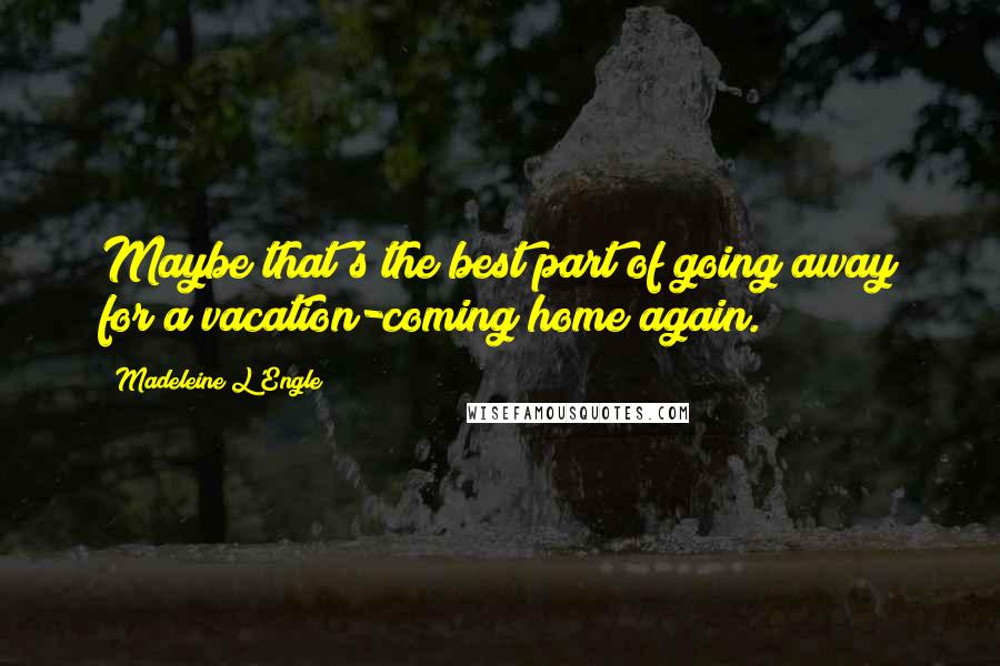 Madeleine L'Engle Quotes: Maybe that's the best part of going away for a vacation-coming home again.