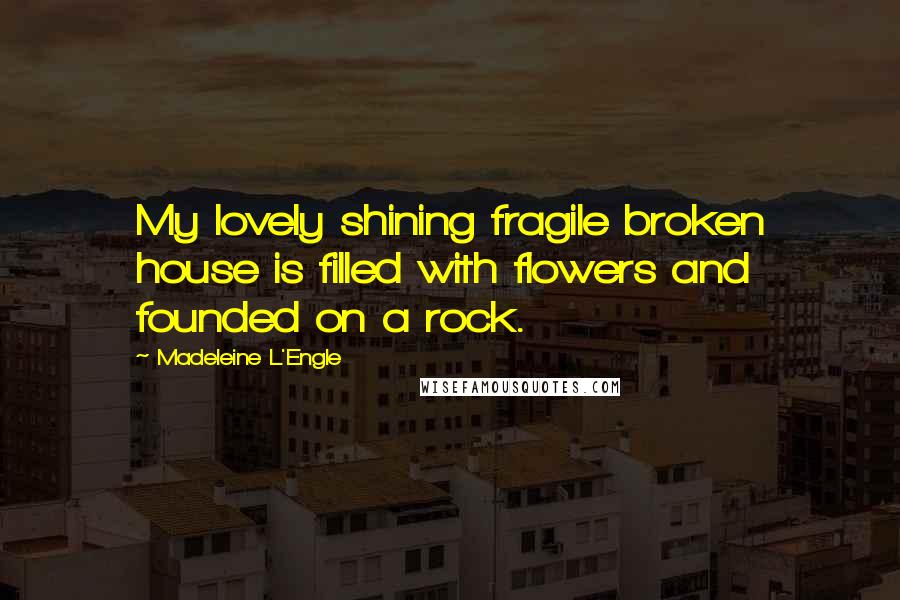 Madeleine L'Engle Quotes: My lovely shining fragile broken house is filled with flowers and founded on a rock.