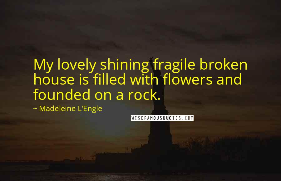 Madeleine L'Engle Quotes: My lovely shining fragile broken house is filled with flowers and founded on a rock.