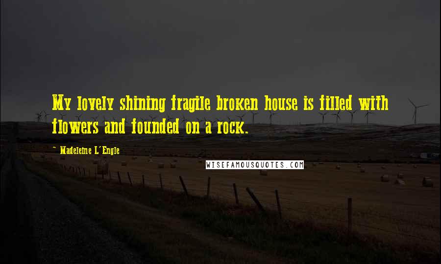 Madeleine L'Engle Quotes: My lovely shining fragile broken house is filled with flowers and founded on a rock.