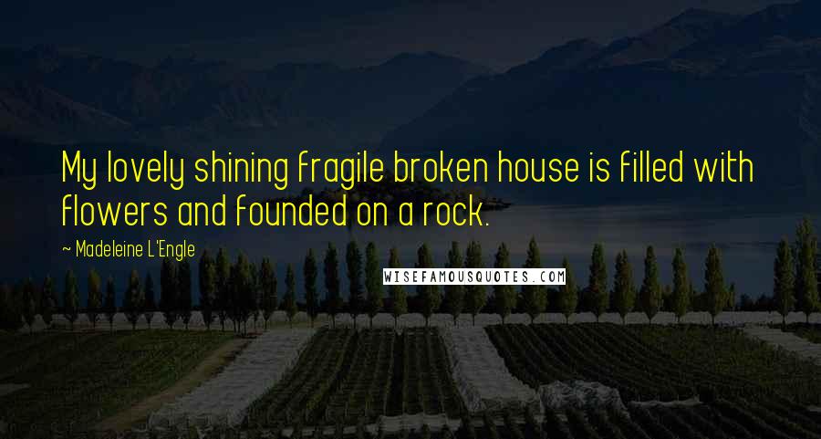 Madeleine L'Engle Quotes: My lovely shining fragile broken house is filled with flowers and founded on a rock.