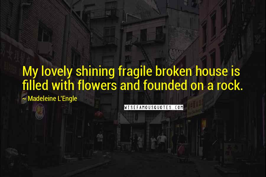 Madeleine L'Engle Quotes: My lovely shining fragile broken house is filled with flowers and founded on a rock.