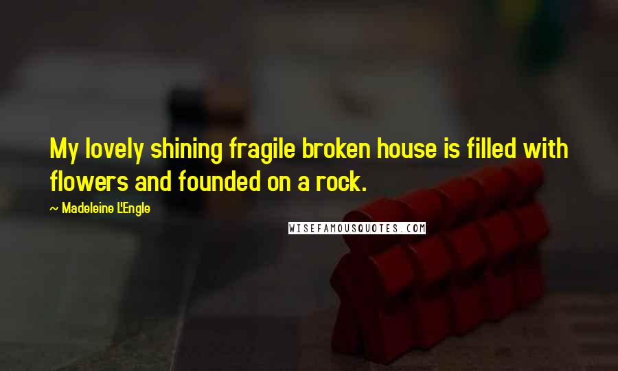 Madeleine L'Engle Quotes: My lovely shining fragile broken house is filled with flowers and founded on a rock.